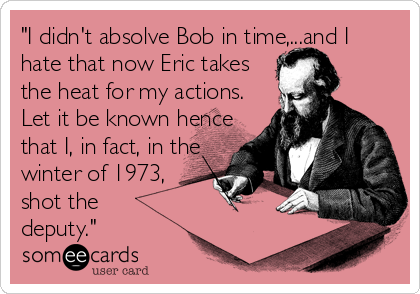 "I didn't absolve Bob in time,...and I
hate that now Eric takes 
the heat for my actions. 
Let it be known hence 
that I, in fact, in the <