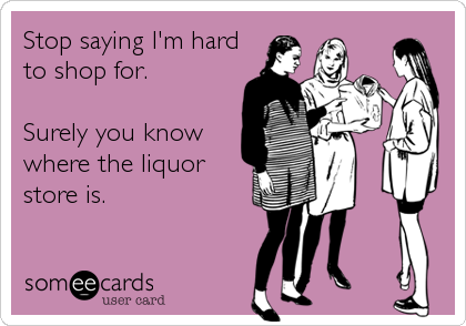 Stop saying I'm hard
to shop for. 

Surely you know
where the liquor
store is.