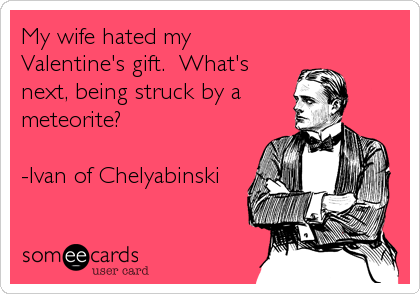 My wife hated my
Valentine's gift.  What's
next, being struck by a
meteorite?

-Ivan of Chelyabinski