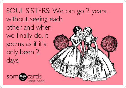 SOUL SISTERS: We can go 2 years
without seeing each
other and when
we finally do, it
seems as if it’s
only been 2
days.