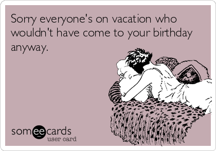Sorry everyone's on vacation who
wouldn't have come to your birthday
anyway.