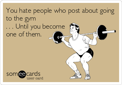 You hate people who post about going
to the gym
. . . Until you become
one of them.