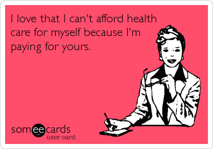I love that I can't afford health
care for myself because I'm
paying for yours.