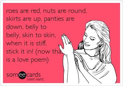 roes are red, nuts are round,
skirts are up, panties are
down, belly to
belly, skin to skin,
when it is stiff,
stick it in! (now that%