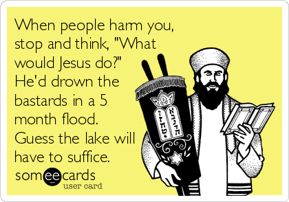 When people harm you,
stop and think, "What
would Jesus do?"
He'd drown the
bastards in a 5
month flood.
Guess the lake will
have to suffice.