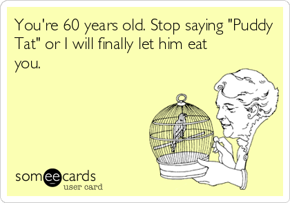 You're 60 years old. Stop saying "Puddy
Tat" or I will finally let him eat
you.