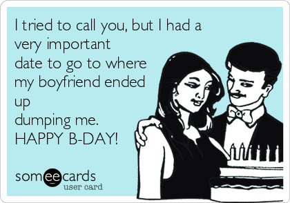 I tried to call you, but I had a
very important
date to go to where
my boyfriend ended
up
dumping me. 
HAPPY B-DAY!