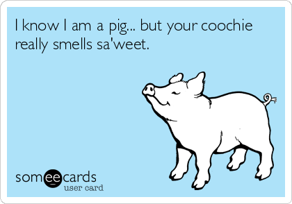 I know I am a pig... but your coochie
really smells sa'weet.