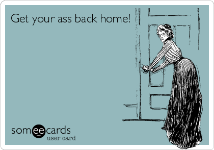 Get your ass back home!