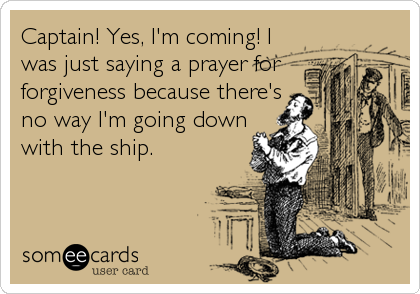 Captain! Yes, I'm coming! I
was just saying a prayer for
forgiveness because there's
no way I'm going down
with the ship.