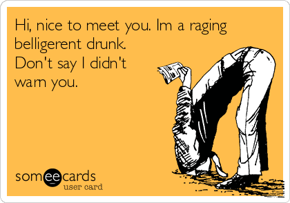 Hi, nice to meet you. Im a raging
belligerent drunk. 
Don't say I didn't
warn you.