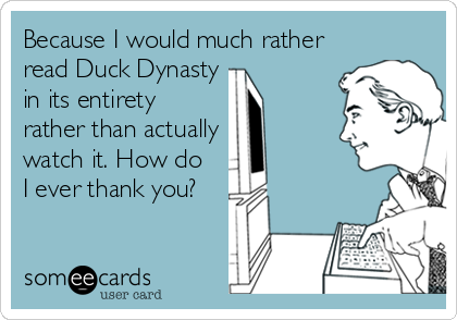 Because I would much rather
read Duck Dynasty
in its entirety
rather than actually
watch it. How do 
I ever thank you?