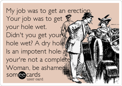 My job was to get an erection. 
Your job was to get
your hole wet.  
Didn't you get your
hole wet? A dry hole
Is an impotent hole a?%B