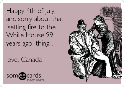 Happy 4th of July,
and sorry about that
'setting fire to the
White House 99
years ago' thing...

love, Canada