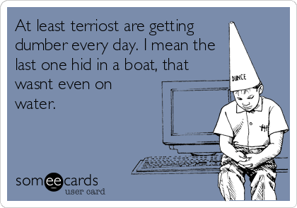 At least terriost are getting
dumber every day. I mean the
last one hid in a boat, that
wasnt even on
water.