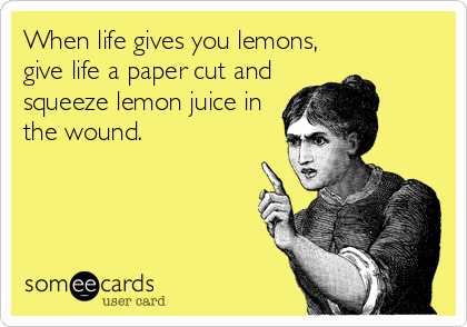 When life gives you lemons,
give life a paper cut and
squeeze lemon juice in
the wound.