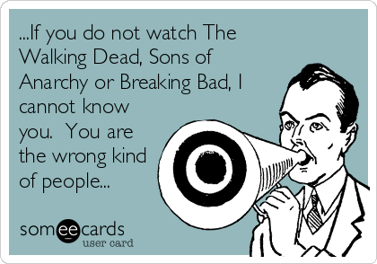 ...If you do not watch The
Walking Dead, Sons of
Anarchy or Breaking Bad, I
cannot know
you.  You are
the wrong kind
of people...