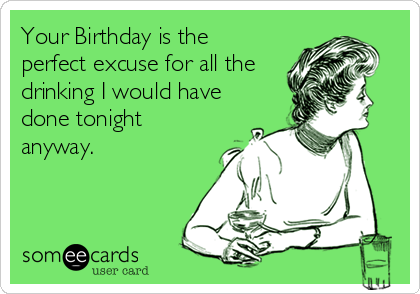 Your Birthday is the
perfect excuse for all the
drinking I would have
done tonight
anyway.
