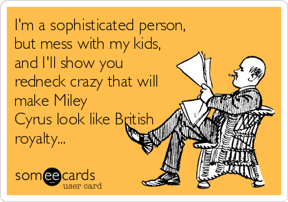 I'm a sophisticated person,
but mess with my kids,
and I'll show you
redneck crazy that will
make Miley
Cyrus look like British
royalty...