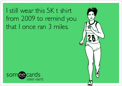 I still wear this 5K t shirt
from 2009 to remind you
that I once ran 3 miles.