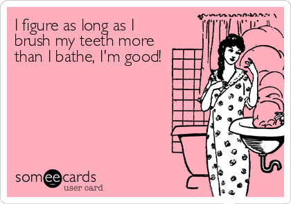 I figure as long as I
brush my teeth more
than I bathe, I'm good!