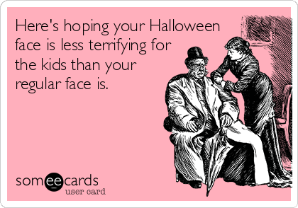 Here's hoping your Halloween
face is less terrifying for
the kids than your
regular face is.