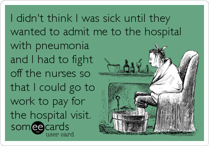 I didn't think I was sick until they
wanted to admit me to the hospital
with pneumonia
and I had to fight
off the nurses so
that I could go to
work to pay for
the hospital visit.