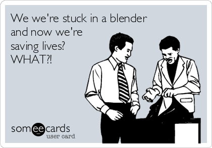 We we're stuck in a blender
and now we're
saving lives?
WHAT?!