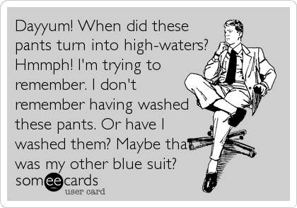Dayyum! When did these
pants turn into high-waters?
Hmmph! I'm trying to
remember. I don't
remember having washed
these pants. Or have I
wash