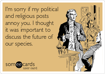 I'm sorry if my political
and religious posts
annoy you. I thought
it was important to
discuss the future of
our species.