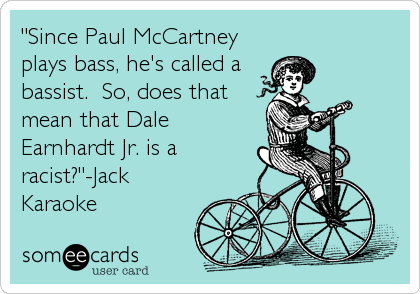 "Since Paul McCartney
plays bass, he's called a
bassist.  So, does that
mean that Dale
Earnhardt Jr. is a
racist?"-Jack
Karaoke