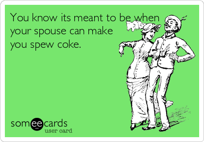 You know its meant to be when
your spouse can make
you spew coke.