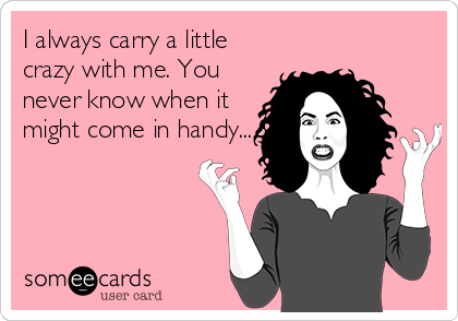 I always carry a little
crazy with me. You
never know when it
might come in handy...