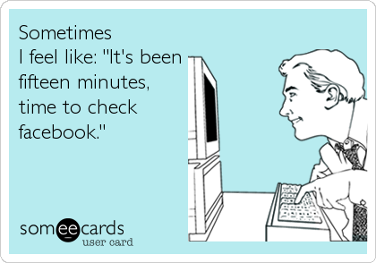 Sometimes 
I feel like: "It's been
fifteen minutes,
time to check 
facebook."