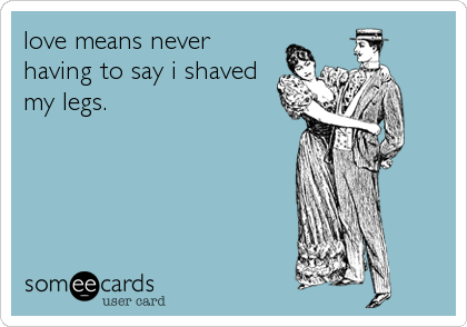 love means never
having to say i shaved
my legs.