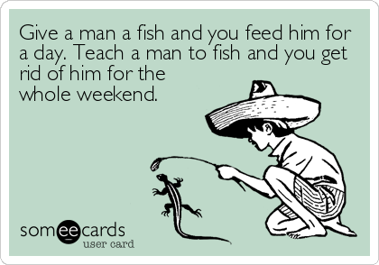 Give a man a fish and you feed him for
a day. Teach a man to fish and you get
rid of him for the
whole weekend.