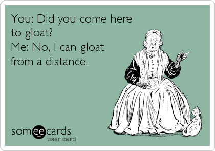 You: Did you come here
to gloat?
Me: No, I can gloat 
from a distance.