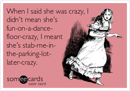 When I said she was crazy, I
didn't mean she's
fun-on-a-dance-
floor-crazy, I meant
she's stab-me-in-
the-parking-lot-
later-crazy.