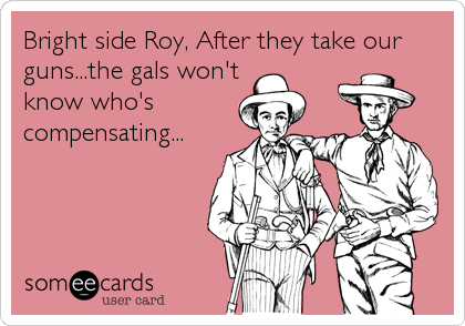 Bright side Roy, After they take our
guns...the gals won't
know who's
compensating...