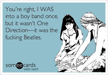 You're right, I WAS
into a boy band once,
but it wasn't One
Directionâ€”it was the
fucking Beatles.