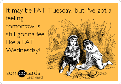 It may be FAT Tuesday...but I've got a
feeling
tomorrow is
still gonna feel
like a FAT
Wednesday!