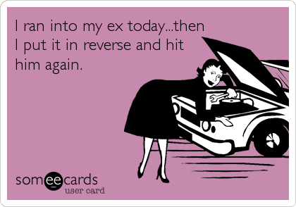 I ran into my ex today...then
I put it in reverse and hit
him again.