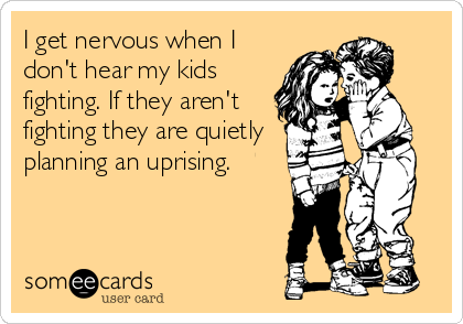 I get nervous when I
don't hear my kids
fighting. If they aren't
fighting they are quietly
planning an uprising.