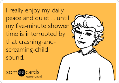 I really enjoy my daily
peace and quiet ... until
my five-minute shower
time is interrupted by
that crashing-and-
screaming-child
sound.