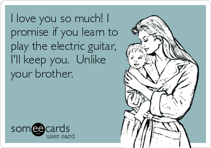 I love you so much! I
promise if you learn to
play the electric guitar,
I'll keep you.  Unlike
your brother.