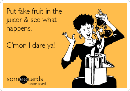 Put fake fruit in the
juicer & see what
happens.

C'mon I dare ya!