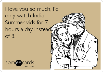 I love you so much, I'd
only watch India
Summer vids for 7
hours a day instead
of 8.