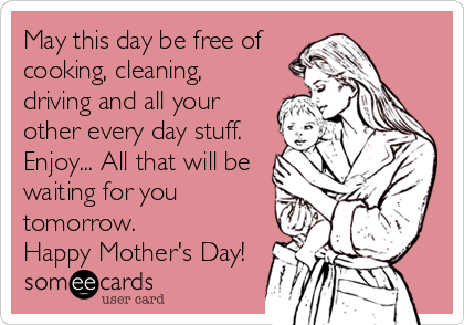 May this day be free of
cooking, cleaning,
driving and all your
other every day stuff.
Enjoy... All that will be
waiting for you
tomorrow.
Happy Mother's Day!