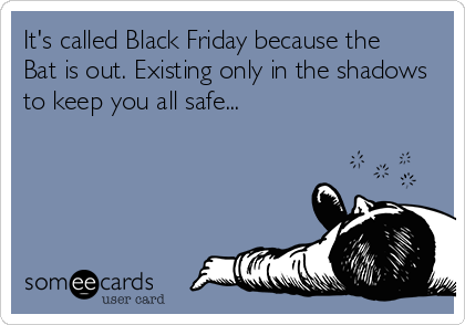 It's called Black Friday because the
Bat is out. Existing only in the shadows
to keep you all safe...