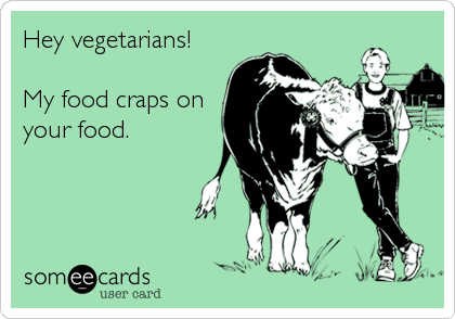 Hey vegetarians!

My food craps on
your food.